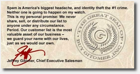 Spam is America's biggest headache, and identity theft the #1 crime. Neither one is going to happen on my watch. This is my personal promise: We never share, sell or distribute our list to anyone under any circumstance. Period.